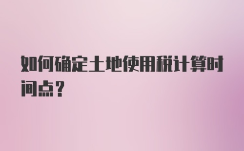 如何确定土地使用税计算时间点？