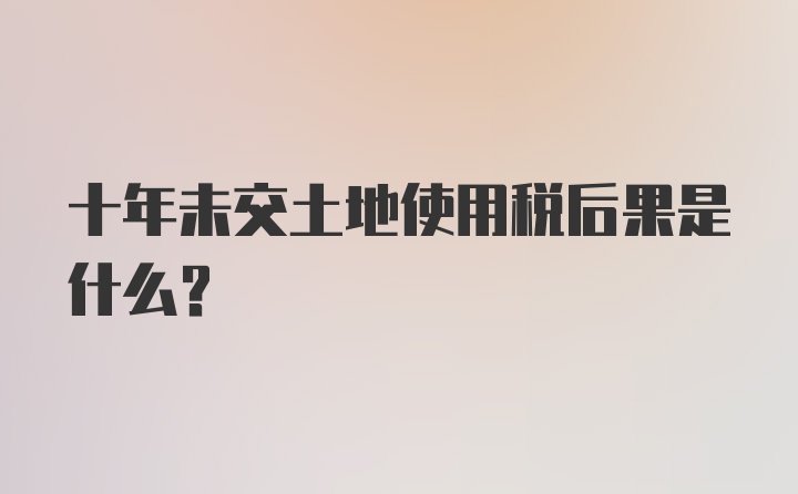 十年未交土地使用税后果是什么？