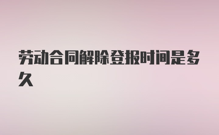 劳动合同解除登报时间是多久