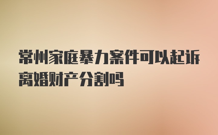 常州家庭暴力案件可以起诉离婚财产分割吗