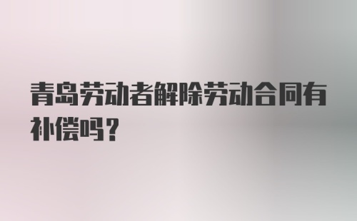 青岛劳动者解除劳动合同有补偿吗？