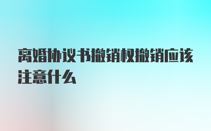 离婚协议书撤销权撤销应该注意什么