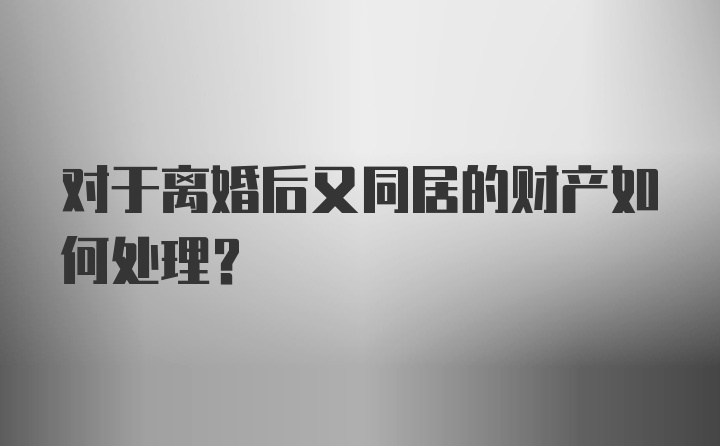 对于离婚后又同居的财产如何处理？