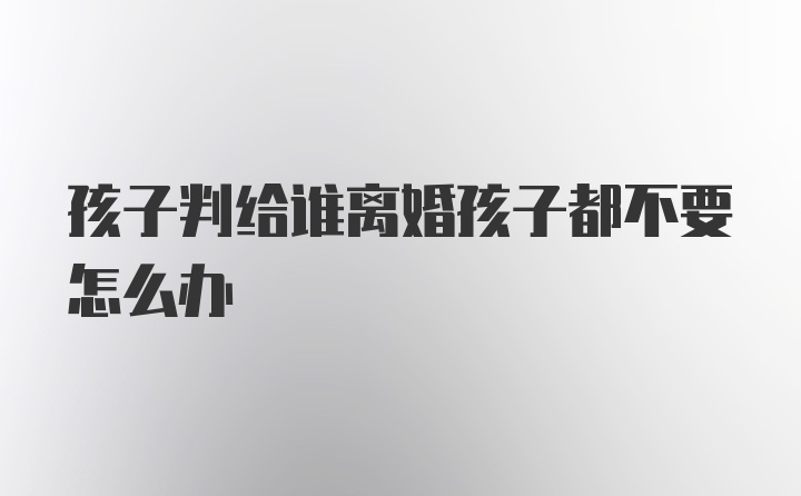 孩子判给谁离婚孩子都不要怎么办