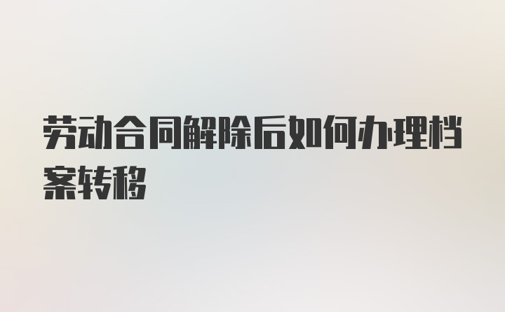 劳动合同解除后如何办理档案转移