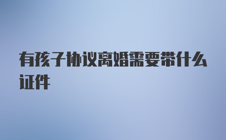 有孩子协议离婚需要带什么证件