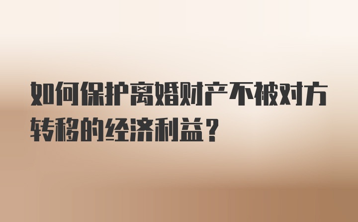 如何保护离婚财产不被对方转移的经济利益?