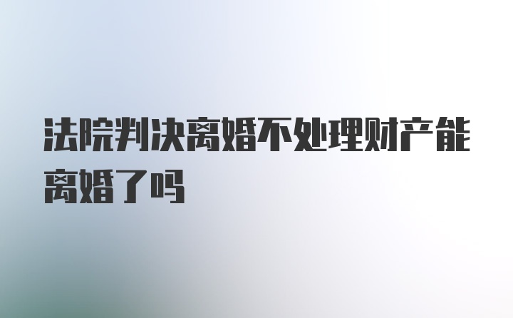 法院判决离婚不处理财产能离婚了吗