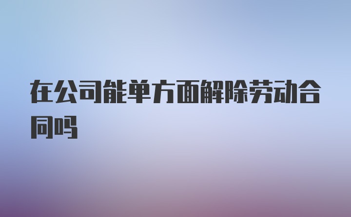 在公司能单方面解除劳动合同吗