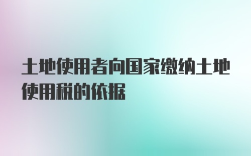 土地使用者向国家缴纳土地使用税的依据