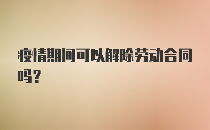 疫情期间可以解除劳动合同吗？