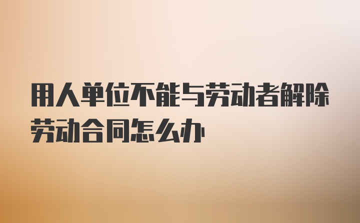 用人单位不能与劳动者解除劳动合同怎么办