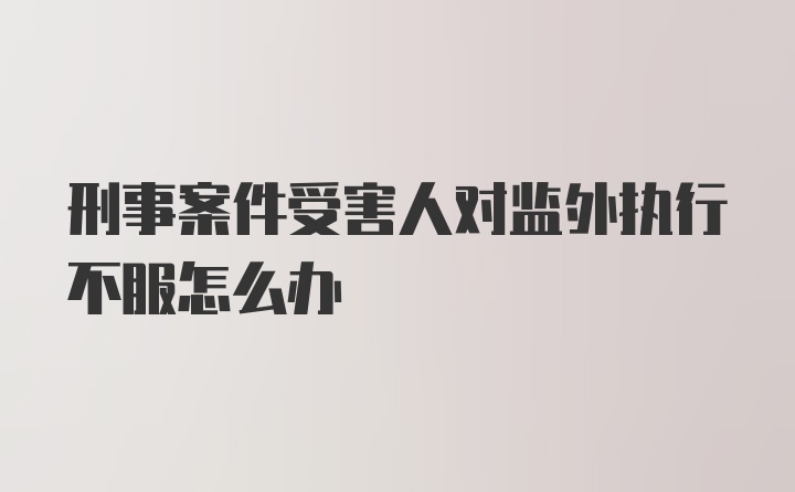 刑事案件受害人对监外执行不服怎么办