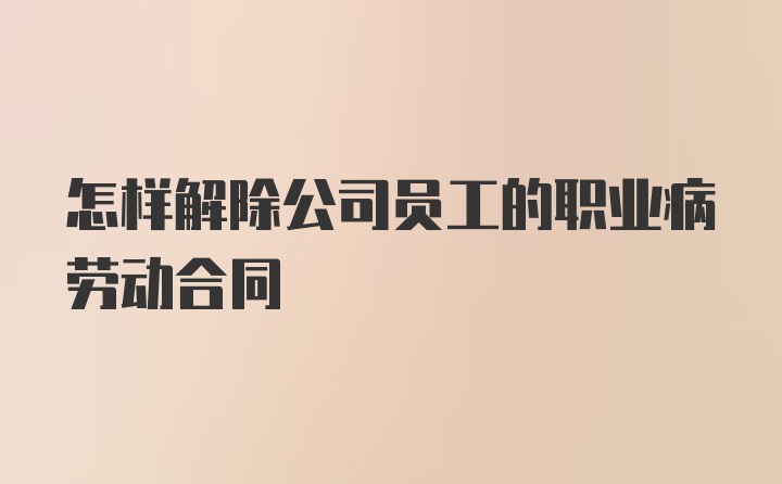 怎样解除公司员工的职业病劳动合同