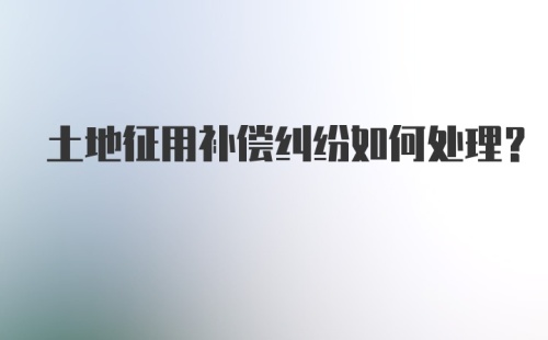 土地征用补偿纠纷如何处理？