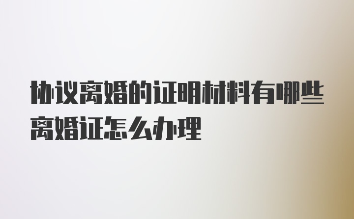 协议离婚的证明材料有哪些离婚证怎么办理