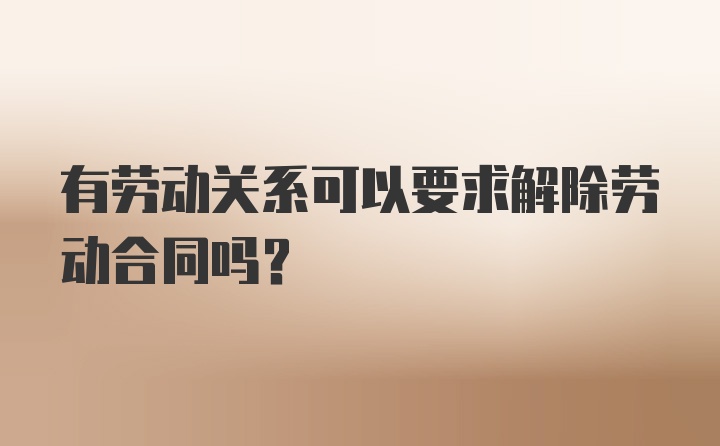 有劳动关系可以要求解除劳动合同吗?