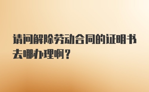 请问解除劳动合同的证明书去哪办理啊？