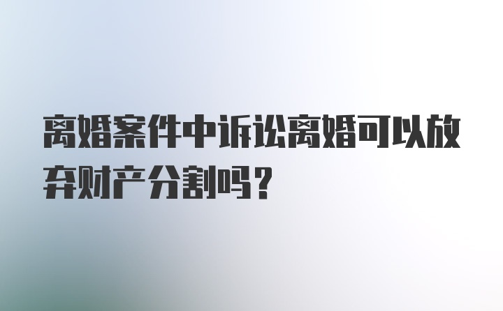 离婚案件中诉讼离婚可以放弃财产分割吗?