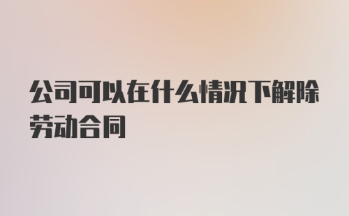 公司可以在什么情况下解除劳动合同