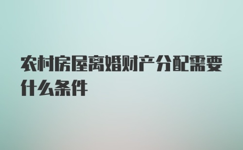 农村房屋离婚财产分配需要什么条件