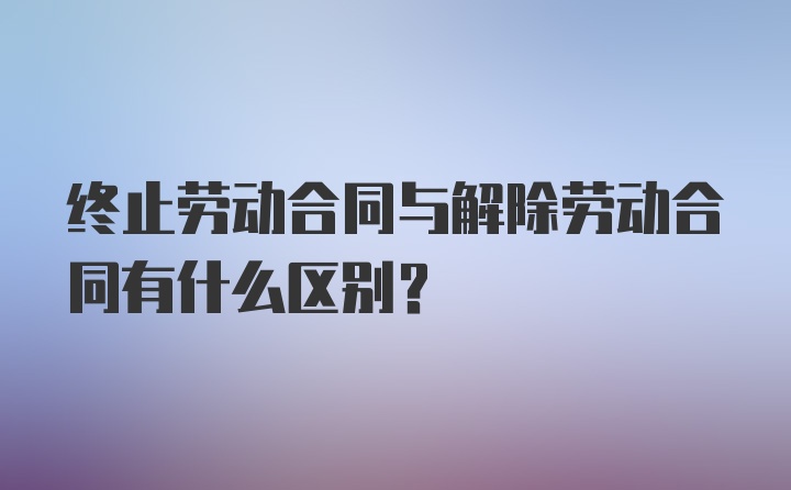 终止劳动合同与解除劳动合同有什么区别？