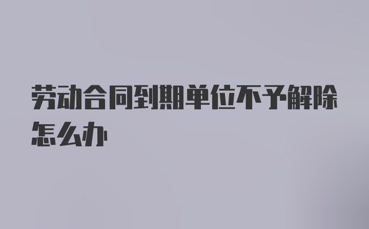 劳动合同到期单位不予解除怎么办