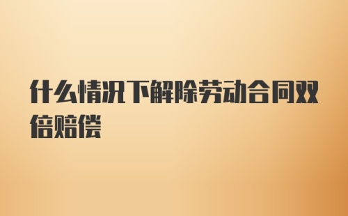 什么情况下解除劳动合同双倍赔偿