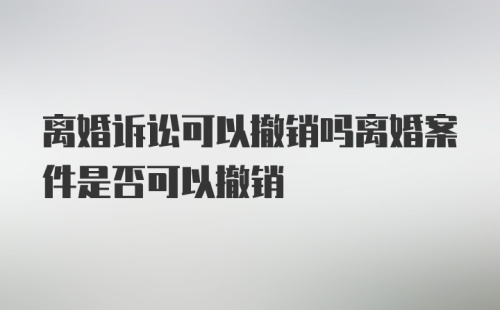 离婚诉讼可以撤销吗离婚案件是否可以撤销