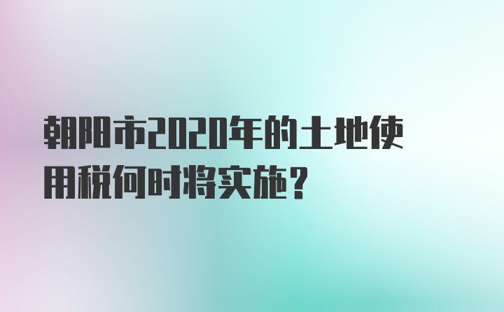 朝阳市2020年的土地使用税何时将实施？