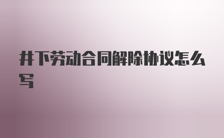 井下劳动合同解除协议怎么写