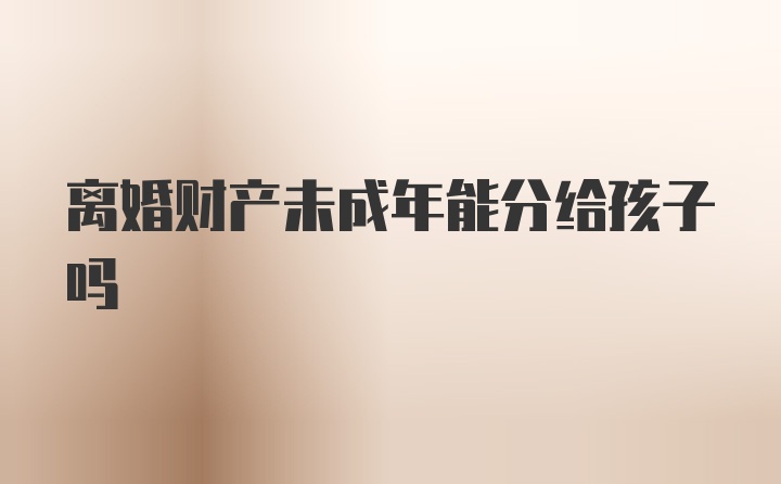 离婚财产未成年能分给孩子吗