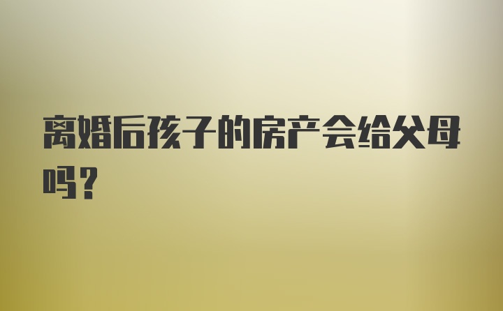 离婚后孩子的房产会给父母吗？