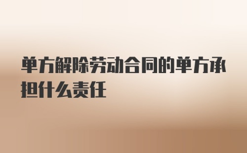 单方解除劳动合同的单方承担什么责任