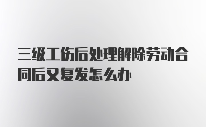 三级工伤后处理解除劳动合同后又复发怎么办