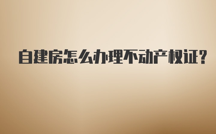 自建房怎么办理不动产权证？