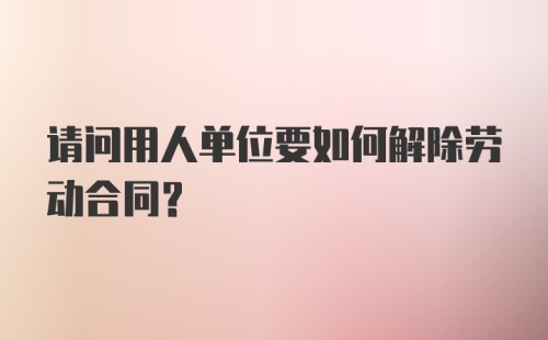 请问用人单位要如何解除劳动合同？