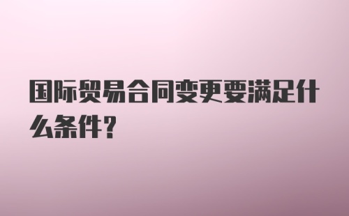 国际贸易合同变更要满足什么条件？