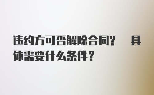 违约方可否解除合同? 具体需要什么条件?