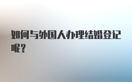 如何与外国人办理结婚登记呢？