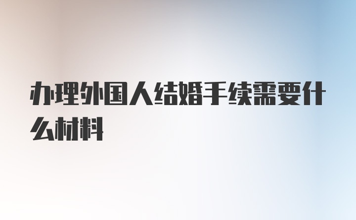 办理外国人结婚手续需要什么材料