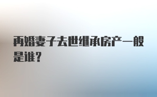 再婚妻子去世继承房产一般是谁？