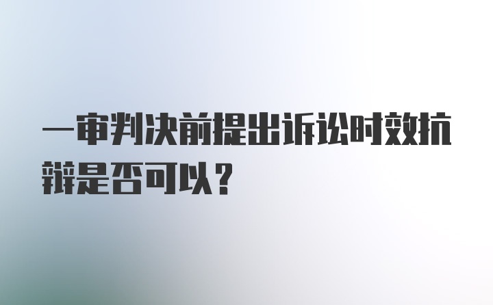 一审判决前提出诉讼时效抗辩是否可以？