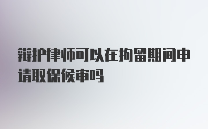 辩护律师可以在拘留期间申请取保候审吗