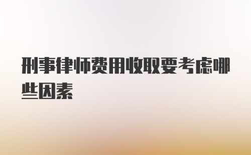 刑事律师费用收取要考虑哪些因素