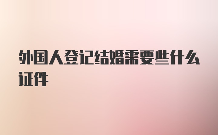 外国人登记结婚需要些什么证件