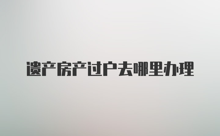 遗产房产过户去哪里办理