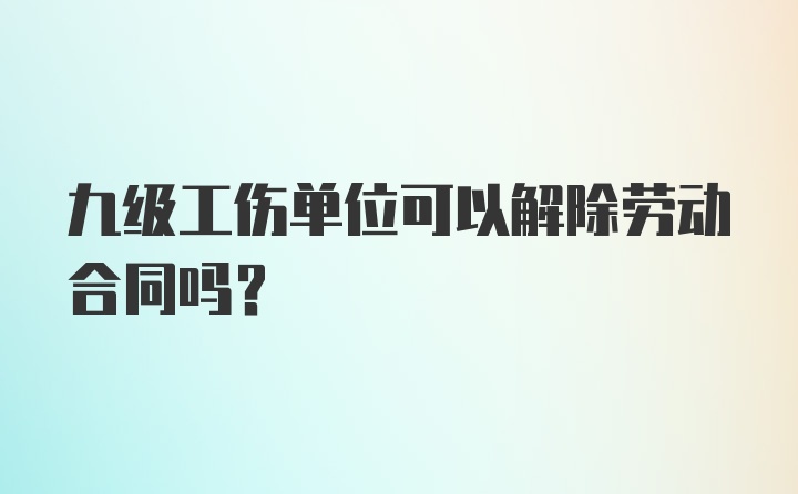 九级工伤单位可以解除劳动合同吗?