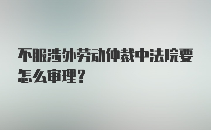 不服涉外劳动仲裁中法院要怎么审理？