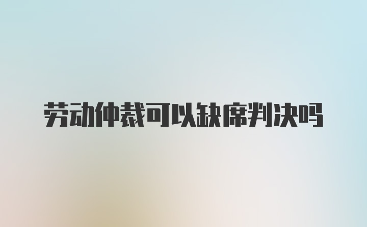 劳动仲裁可以缺席判决吗